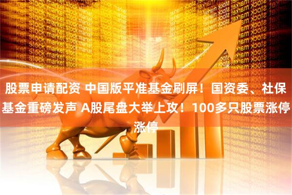 股票申请配资 中国版平准基金刷屏！国资委、社保基金重磅发声 A股尾盘大举上攻！100多只股票涨停