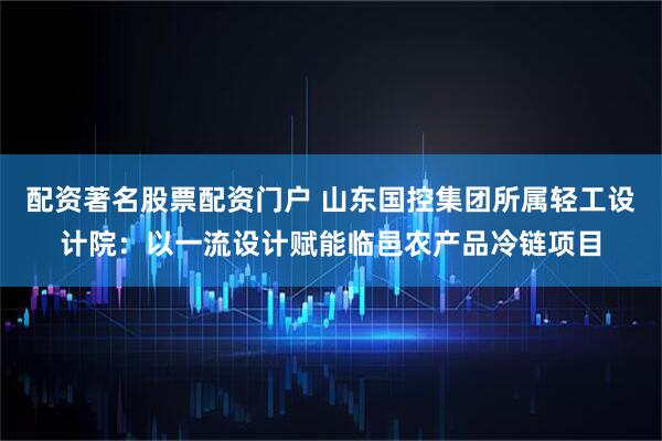 配资著名股票配资门户 山东国控集团所属轻工设计院：以一流设计赋能临邑农产品冷链项目