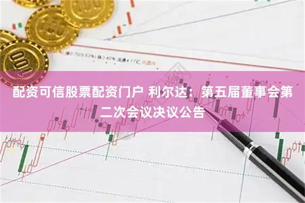 配资可信股票配资门户 利尔达：第五届董事会第二次会议决议公告
