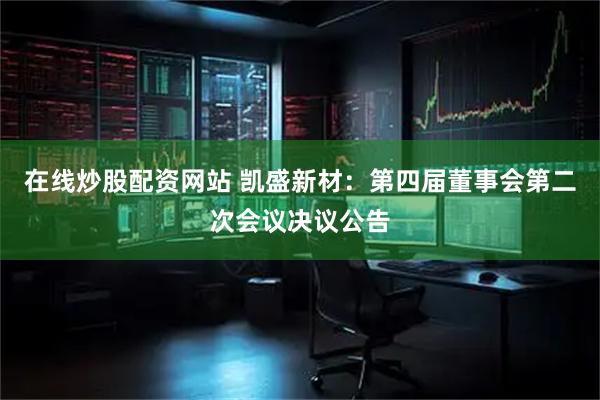在线炒股配资网站 凯盛新材：第四届董事会第二次会议决议公告