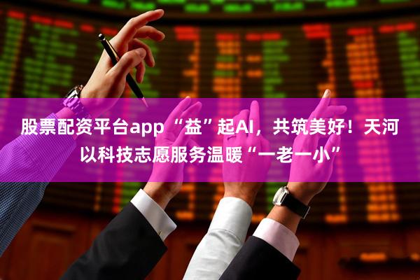 股票配资平台app “益”起AI，共筑美好！天河以科技志愿服务温暖“一老一小”
